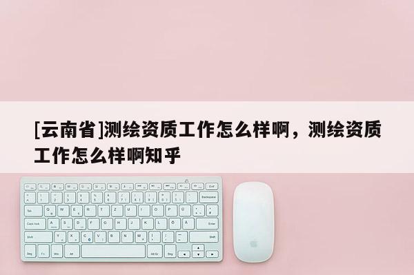 [云南省]測繪資質(zhì)工作怎么樣啊，測繪資質(zhì)工作怎么樣啊知乎