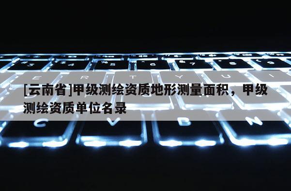 [云南省]甲級測繪資質(zhì)地形測量面積，甲級測繪資質(zhì)單位名錄