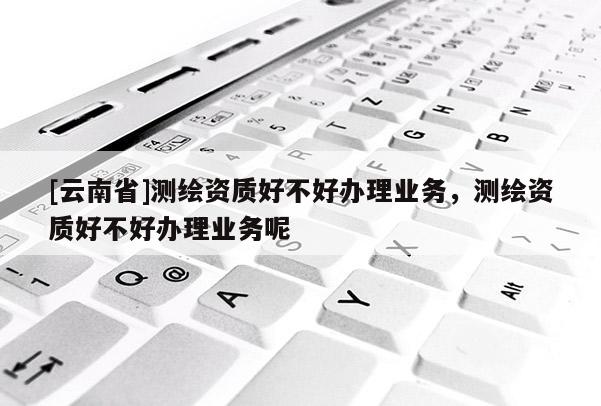 [云南省]測繪資質(zhì)好不好辦理業(yè)務(wù)，測繪資質(zhì)好不好辦理業(yè)務(wù)呢