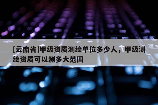 [云南省]甲級(jí)資質(zhì)測(cè)繪單位多少人，甲級(jí)測(cè)繪資質(zhì)可以測(cè)多大范圍