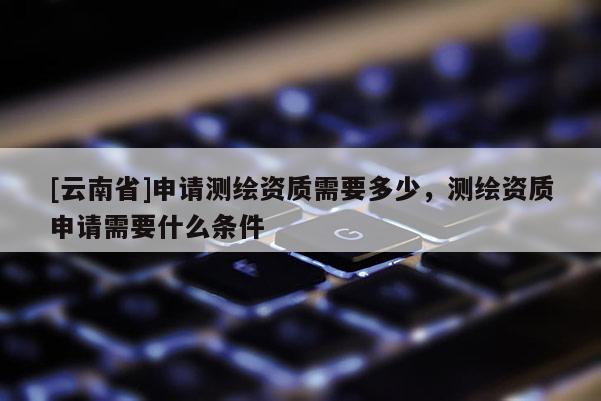 [云南省]申請測繪資質(zhì)需要多少，測繪資質(zhì)申請需要什么條件