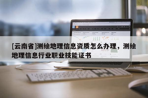 [云南省]測繪地理信息資質(zhì)怎么辦理，測繪地理信息行業(yè)職業(yè)技能證書