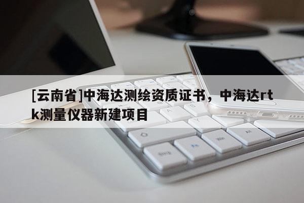 [云南省]中海達測繪資質(zhì)證書，中海達rtk測量儀器新建項目
