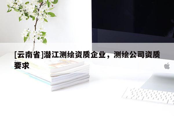 [云南省]潛江測繪資質(zhì)企業(yè)，測繪公司資質(zhì)要求