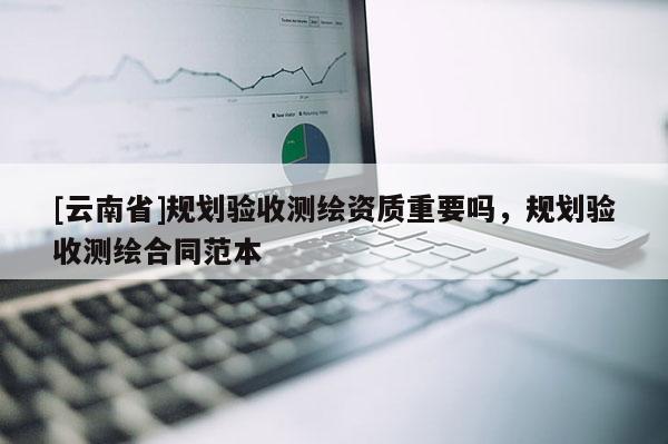 [云南省]規(guī)劃驗收測繪資質(zhì)重要嗎，規(guī)劃驗收測繪合同范本