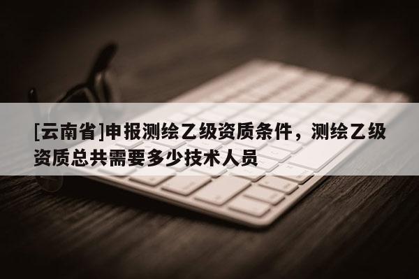 [云南省]申報測繪乙級資質(zhì)條件，測繪乙級資質(zhì)總共需要多少技術(shù)人員