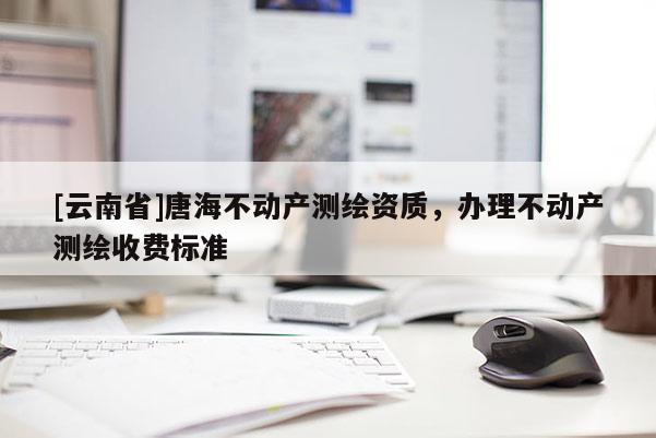 [云南省]唐海不動產(chǎn)測繪資質(zhì)，辦理不動產(chǎn)測繪收費標(biāo)準(zhǔn)