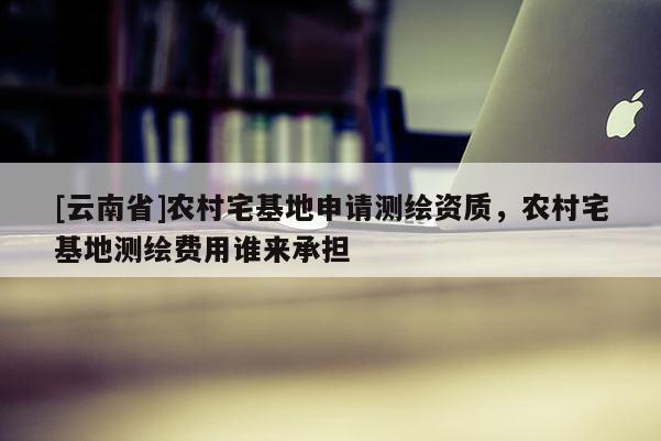 [云南省]農(nóng)村宅基地申請(qǐng)測(cè)繪資質(zhì)，農(nóng)村宅基地測(cè)繪費(fèi)用誰(shuí)來(lái)承擔(dān)