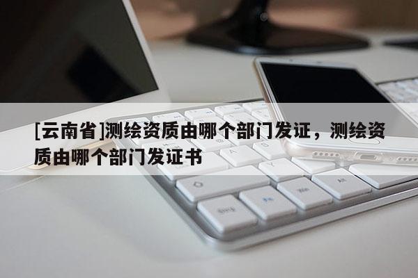 [云南省]測(cè)繪資質(zhì)由哪個(gè)部門發(fā)證，測(cè)繪資質(zhì)由哪個(gè)部門發(fā)證書