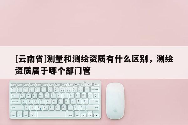 [云南省]測(cè)量和測(cè)繪資質(zhì)有什么區(qū)別，測(cè)繪資質(zhì)屬于哪個(gè)部門管