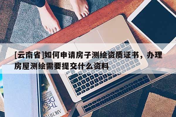 [云南省]如何申請(qǐng)房子測(cè)繪資質(zhì)證書(shū)，辦理房屋測(cè)繪需要提交什么資料