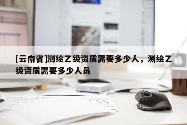 [云南省]測(cè)繪乙級(jí)資質(zhì)需要多少人，測(cè)繪乙級(jí)資質(zhì)需要多少人員