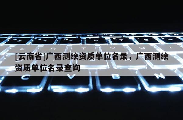 [云南省]廣西測繪資質(zhì)單位名錄，廣西測繪資質(zhì)單位名錄查詢