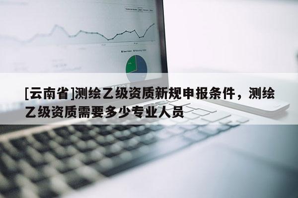 [云南省]測繪乙級資質(zhì)新規(guī)申報(bào)條件，測繪乙級資質(zhì)需要多少專業(yè)人員