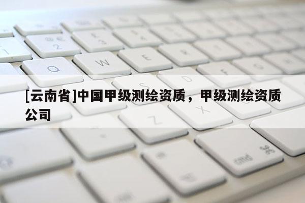 [云南省]中國(guó)甲級(jí)測(cè)繪資質(zhì)，甲級(jí)測(cè)繪資質(zhì)公司