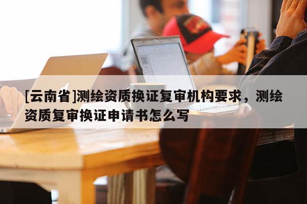 [云南省]測繪資質(zhì)換證復(fù)審機(jī)構(gòu)要求，測繪資質(zhì)復(fù)審換證申請書怎么寫