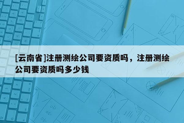 [云南省]注冊(cè)測(cè)繪公司要資質(zhì)嗎，注冊(cè)測(cè)繪公司要資質(zhì)嗎多少錢