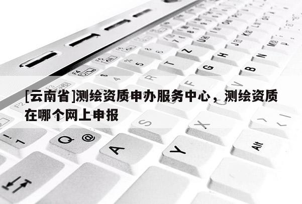 [云南省]測(cè)繪資質(zhì)申辦服務(wù)中心，測(cè)繪資質(zhì)在哪個(gè)網(wǎng)上申報(bào)
