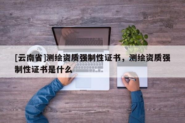 [云南省]測(cè)繪資質(zhì)強(qiáng)制性證書，測(cè)繪資質(zhì)強(qiáng)制性證書是什么