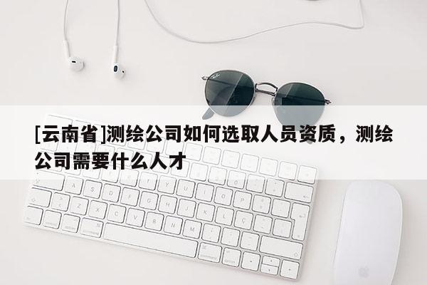 [云南省]測繪公司如何選取人員資質(zhì)，測繪公司需要什么人才
