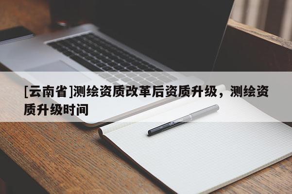 [云南省]測繪資質(zhì)改革后資質(zhì)升級(jí)，測繪資質(zhì)升級(jí)時(shí)間