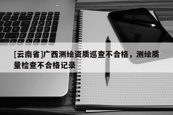 [云南省]廣西測(cè)繪資質(zhì)巡查不合格，測(cè)繪質(zhì)量檢查不合格記錄