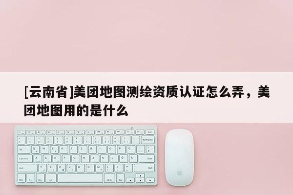 [云南省]美團地圖測繪資質(zhì)認(rèn)證怎么弄，美團地圖用的是什么