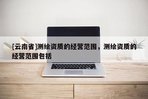 [云南省]測(cè)繪資質(zhì)的經(jīng)營(yíng)范圍，測(cè)繪資質(zhì)的經(jīng)營(yíng)范圍包括