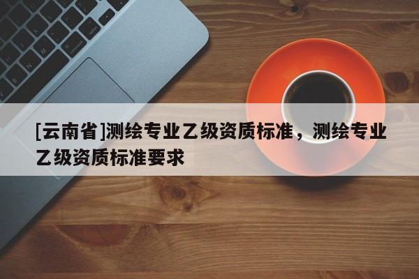 [云南省]測(cè)繪專(zhuān)業(yè)乙級(jí)資質(zhì)標(biāo)準(zhǔn)，測(cè)繪專(zhuān)業(yè)乙級(jí)資質(zhì)標(biāo)準(zhǔn)要求