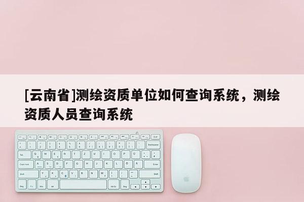 [云南省]測(cè)繪資質(zhì)單位如何查詢系統(tǒng)，測(cè)繪資質(zhì)人員查詢系統(tǒng)
