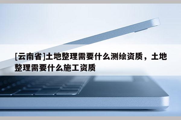 [云南省]土地整理需要什么測(cè)繪資質(zhì)，土地整理需要什么施工資質(zhì)