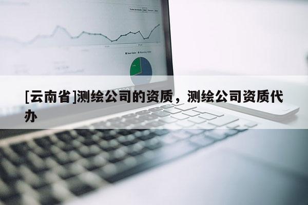 [云南省]測繪公司的資質(zhì)，測繪公司資質(zhì)代辦