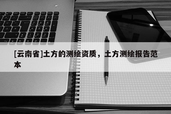 [云南省]土方的測(cè)繪資質(zhì)，土方測(cè)繪報(bào)告范本