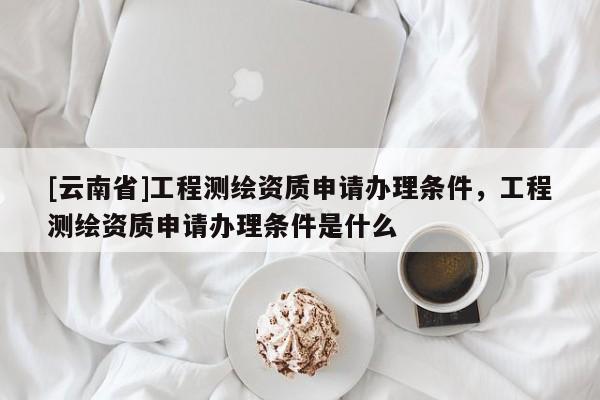 [云南省]工程測繪資質(zhì)申請辦理?xiàng)l件，工程測繪資質(zhì)申請辦理?xiàng)l件是什么