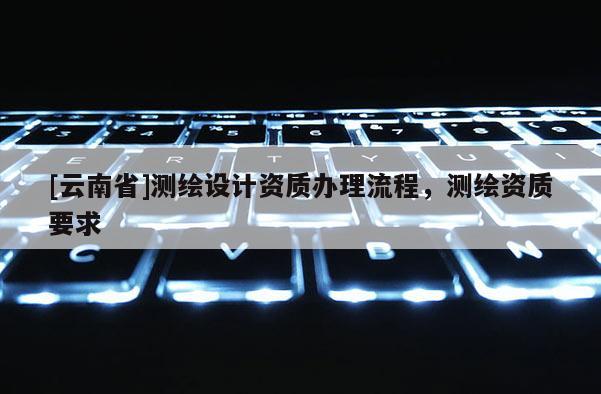 [云南省]測繪設(shè)計(jì)資質(zhì)辦理流程，測繪資質(zhì)要求