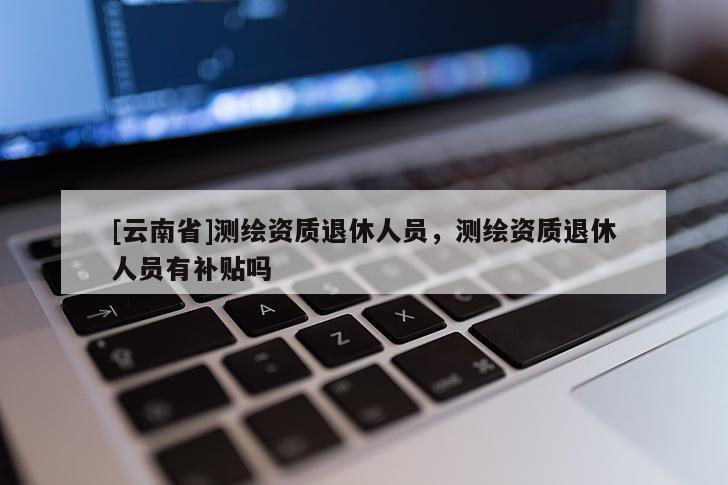 [云南省]測繪資質(zhì)退休人員，測繪資質(zhì)退休人員有補(bǔ)貼嗎