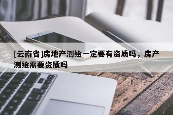 [云南省]房地產(chǎn)測(cè)繪一定要有資質(zhì)嗎，房產(chǎn)測(cè)繪需要資質(zhì)嗎