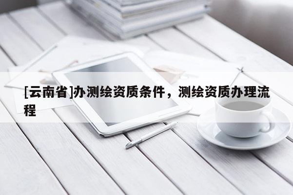 [云南省]辦測繪資質(zhì)條件，測繪資質(zhì)辦理流程