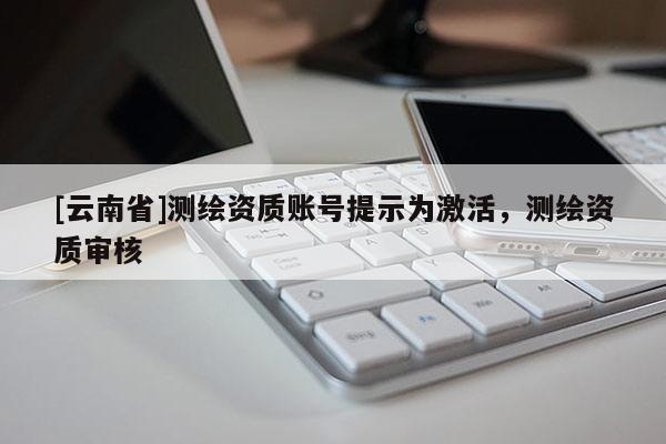 [云南省]測繪資質(zhì)賬號提示為激活，測繪資質(zhì)審核