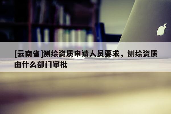 [云南省]測繪資質申請人員要求，測繪資質由什么部門審批