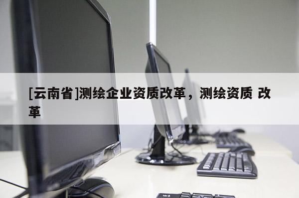 [云南省]測繪企業(yè)資質(zhì)改革，測繪資質(zhì) 改革