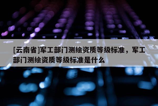 [云南省]軍工部門測繪資質(zhì)等級標準，軍工部門測繪資質(zhì)等級標準是什么