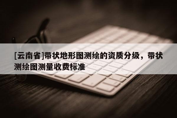 [云南省]帶狀地形圖測繪的資質(zhì)分級，帶狀測繪圖測量收費(fèi)標(biāo)準(zhǔn)
