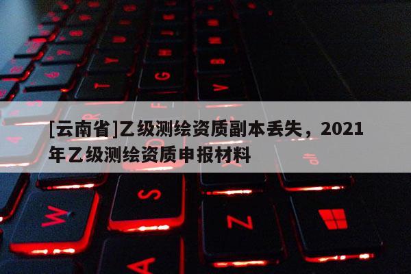 [云南省]乙級測繪資質(zhì)副本丟失，2021年乙級測繪資質(zhì)申報材料