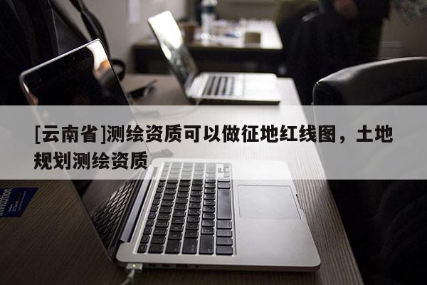 [云南省]測(cè)繪資質(zhì)可以做征地紅線圖，土地規(guī)劃測(cè)繪資質(zhì)