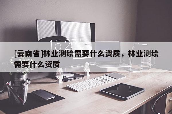 [云南省]林業(yè)測(cè)繪需要什么資質(zhì)，林業(yè)測(cè)繪需要什么資質(zhì)