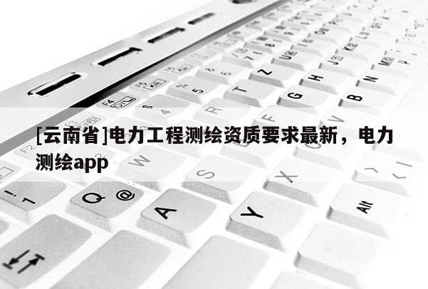 [云南省]電力工程測繪資質(zhì)要求最新，電力測繪app