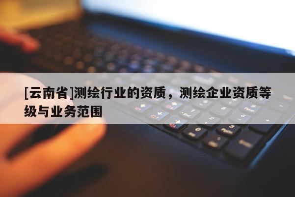 [云南省]測繪行業(yè)的資質(zhì)，測繪企業(yè)資質(zhì)等級與業(yè)務(wù)范圍