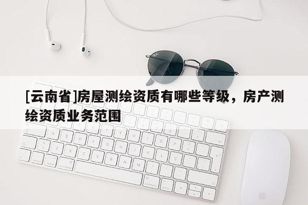 [云南省]房屋測繪資質(zhì)有哪些等級，房產(chǎn)測繪資質(zhì)業(yè)務(wù)范圍