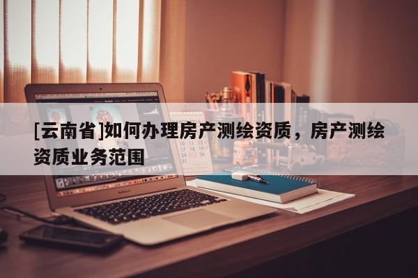 [云南省]如何辦理房產(chǎn)測(cè)繪資質(zhì)，房產(chǎn)測(cè)繪資質(zhì)業(yè)務(wù)范圍